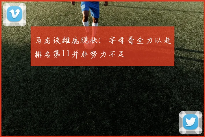 马龙谈雄鹿现状：字母哥全力以赴排名第11并非努力不足