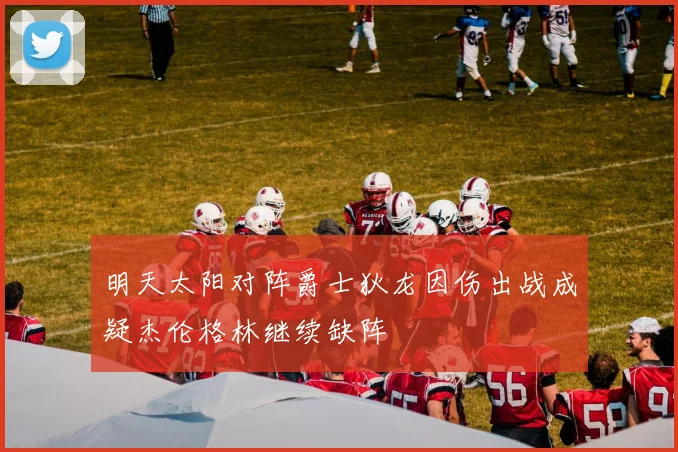 明天太阳对阵爵士狄龙因伤出战成疑杰伦格林继续缺阵