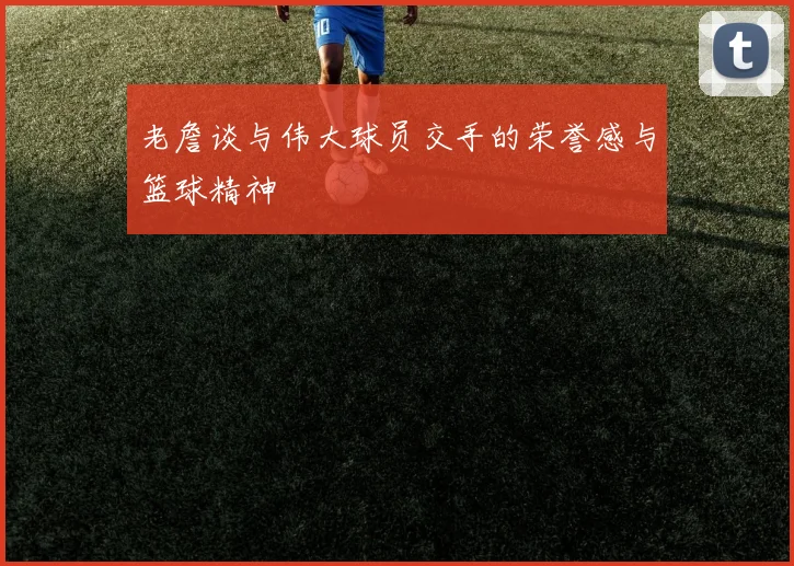 老詹谈与伟大球员交手的荣誉感与篮球精神