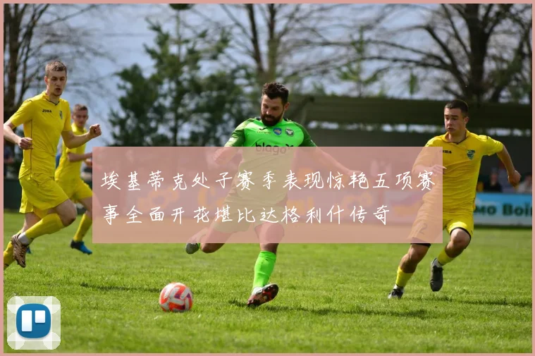 埃基蒂克处子赛季表现惊艳五项赛事全面开花堪比达格利什传奇