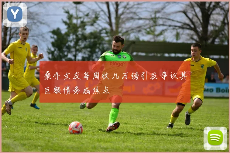 桑乔女友每周收几万镑引发争议其巨额债务成焦点