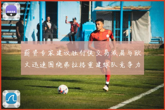 薪资专家建议独行侠交易浓眉与欧文迅速围绕弗拉格重建球队竞争力