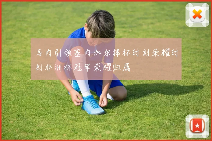 马内引领塞内加尔捧杯时刻荣耀时刻非洲杯冠军荣耀归属