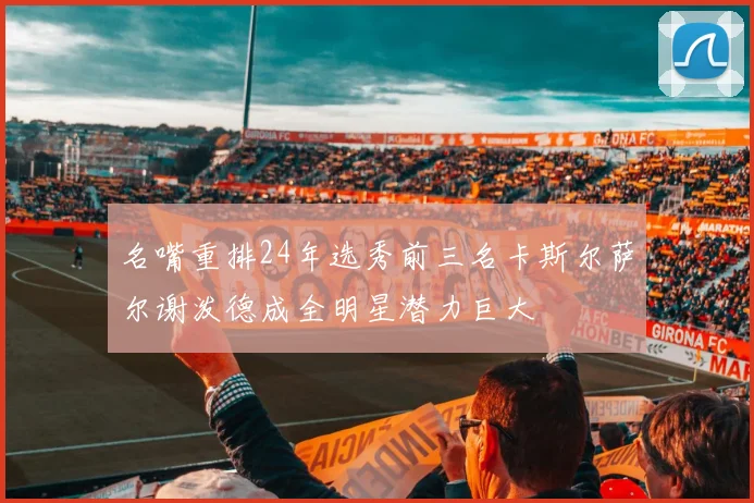 名嘴重排24年选秀前三名卡斯尔萨尔谢泼德成全明星潜力巨大