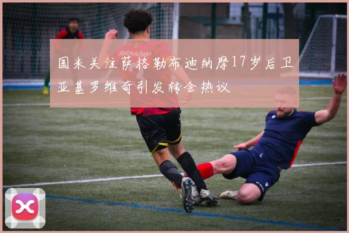 国米关注萨格勒布迪纳摩17岁后卫亚基罗维奇引发转会热议