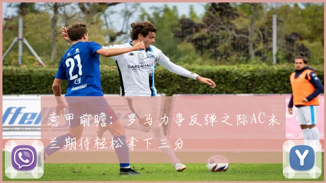 意甲前瞻：罗马力争反弹之际AC米兰期待轻松拿下三分