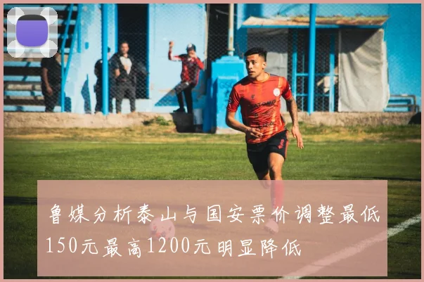 鲁媒分析泰山与国安票价调整最低150元最高1200元明显降低
