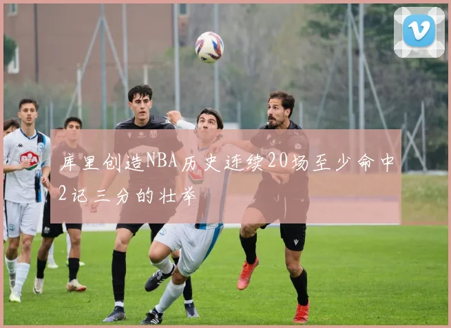 库里创造NBA历史连续20场至少命中2记三分的壮举