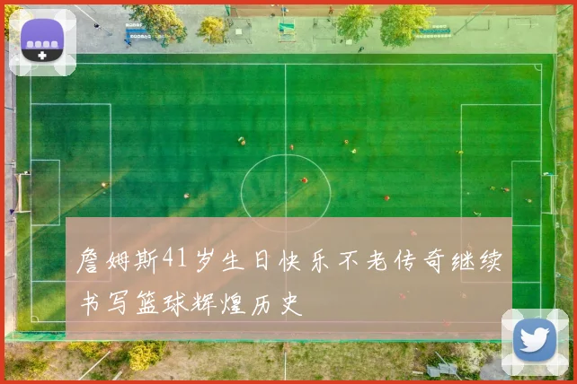 詹姆斯41岁生日快乐不老传奇继续书写篮球辉煌历史