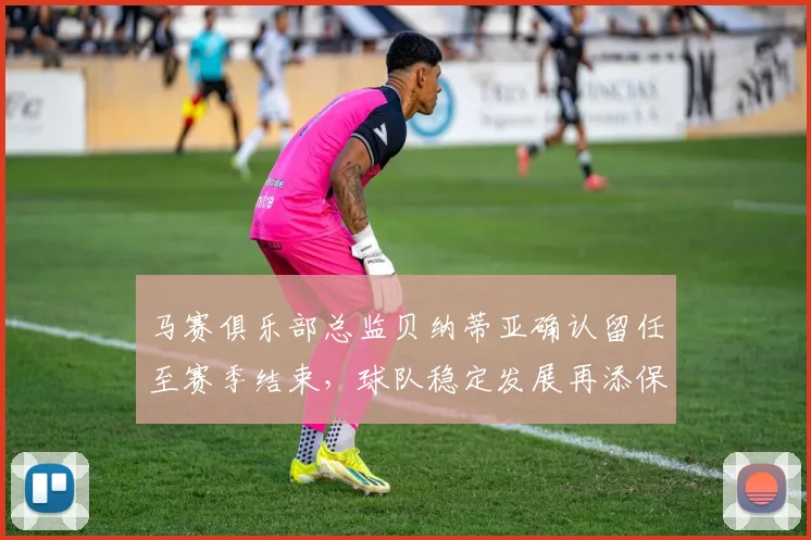 马赛俱乐部总监贝纳蒂亚确认留任至赛季结束，球队稳定发展再添保障