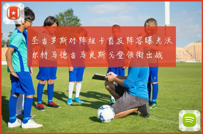 圣吉罗斯对阵纽卡首发阵容曝光沃尔特马德吉马良斯戈登领衔出战