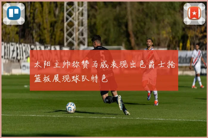 太阳主帅称赞马威表现出色爵士抢篮板展现球队特色