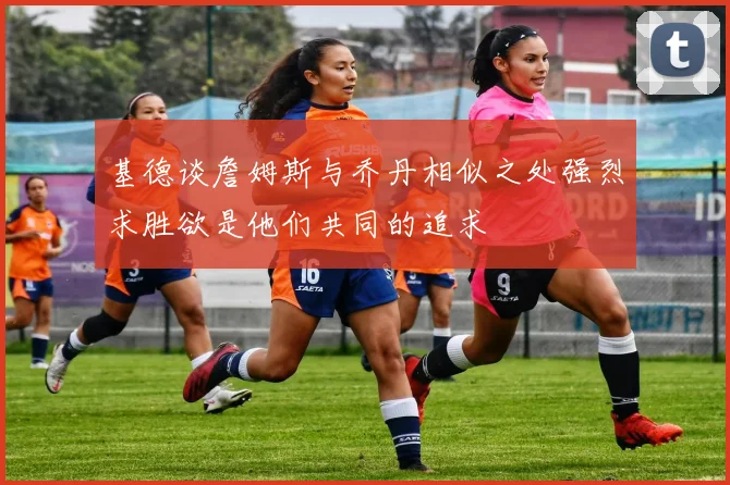 基德谈詹姆斯与乔丹相似之处强烈求胜欲是他们共同的追求