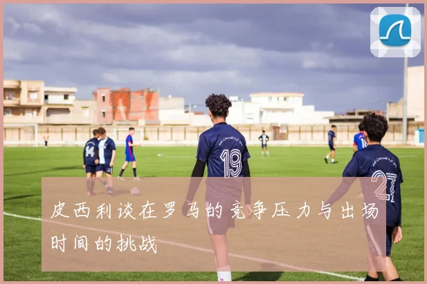 皮西利谈在罗马的竞争压力与出场时间的挑战