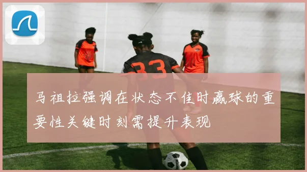 马祖拉强调在状态不佳时赢球的重要性关键时刻需提升表现