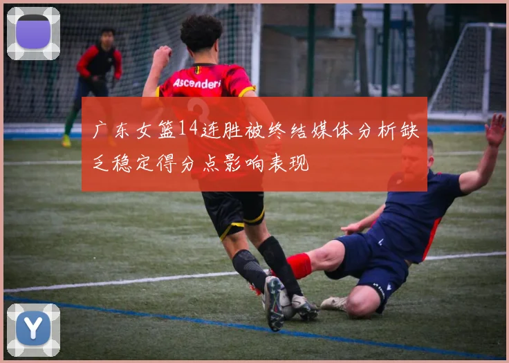 广东女篮14连胜被终结媒体分析缺乏稳定得分点影响表现