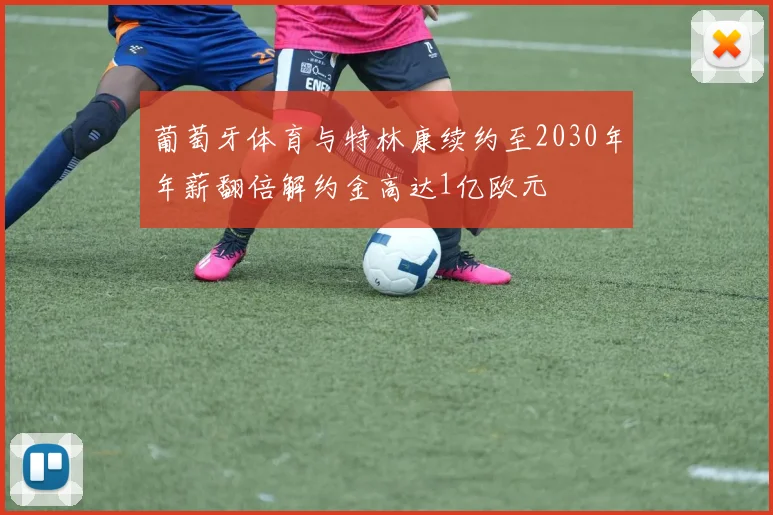 葡萄牙体育与特林康续约至2030年年薪翻倍解约金高达1亿欧元