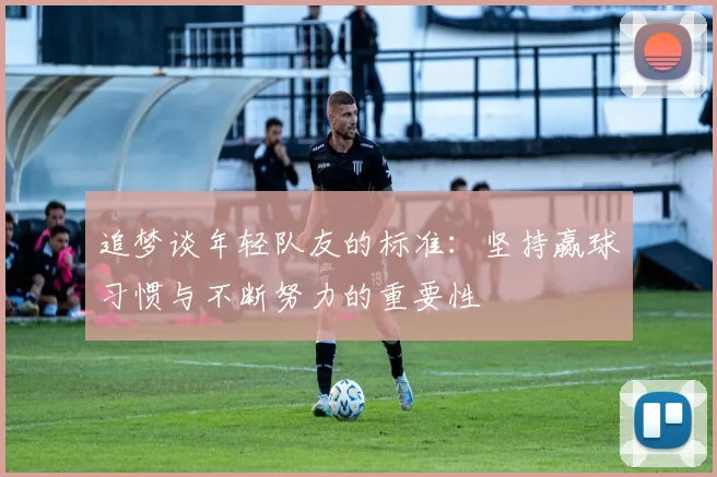 追梦谈年轻队友的标准：坚持赢球习惯与不断努力的重要性