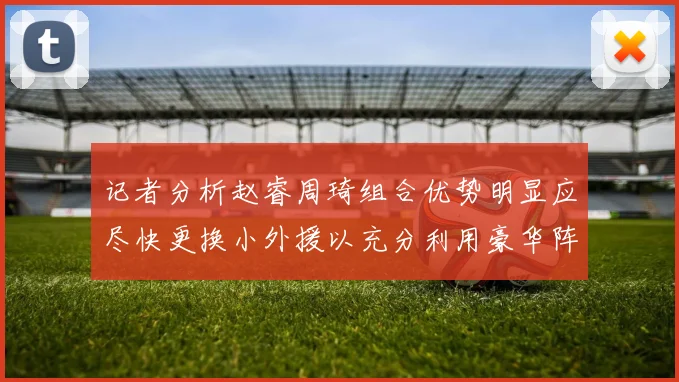 记者分析赵睿周琦组合优势明显应尽快更换小外援以充分利用豪华阵容