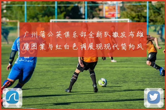 广州蒲公英俱乐部全新队徽发布雄鹰图案与红白色调展现现代简约风格