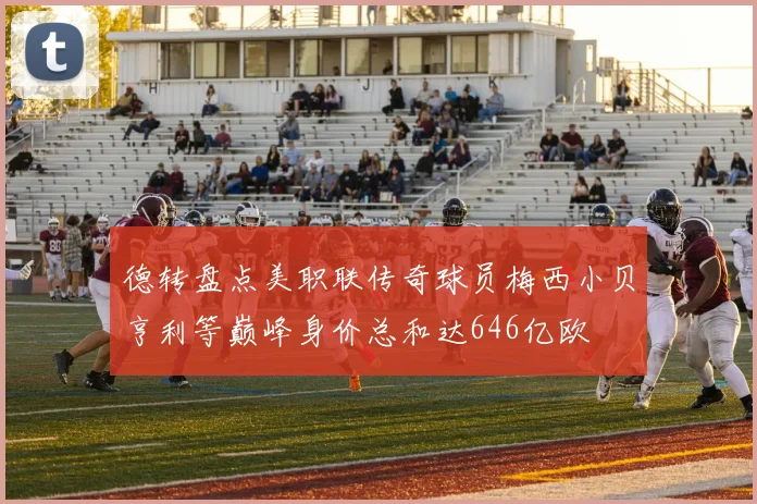 德转盘点美职联传奇球员梅西小贝亨利等巅峰身价总和达646亿欧