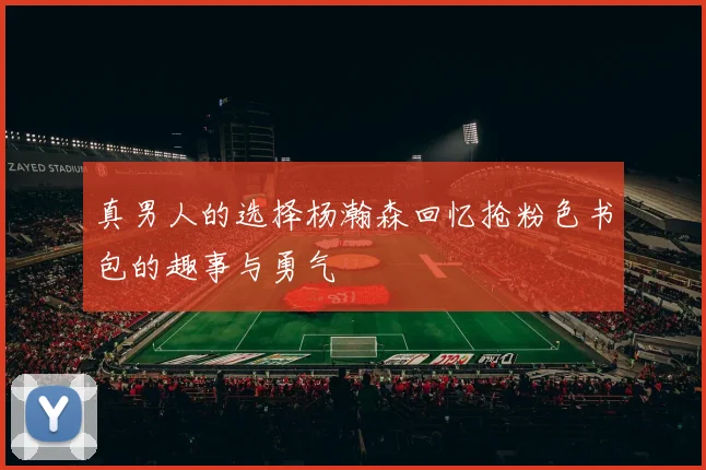 真男人的选择杨瀚森回忆抢粉色书包的趣事与勇气