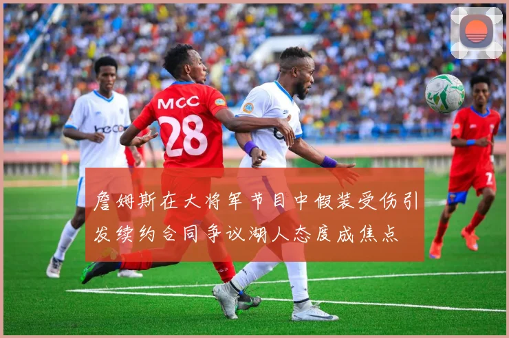 詹姆斯在大将军节目中假装受伤引发续约合同争议湖人态度成焦点