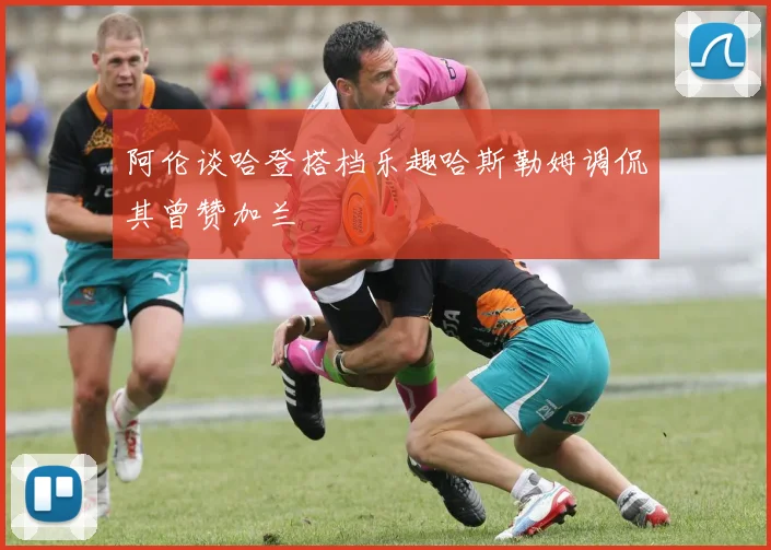 阿伦谈哈登搭档乐趣哈斯勒姆调侃其曾赞加兰