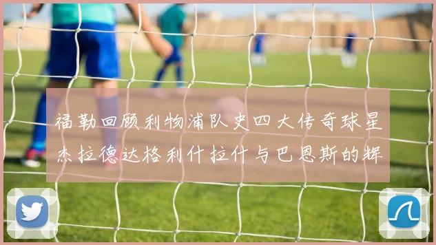 福勒回顾利物浦队史四大传奇球星杰拉德达格利什拉什与巴恩斯的辉煌成就