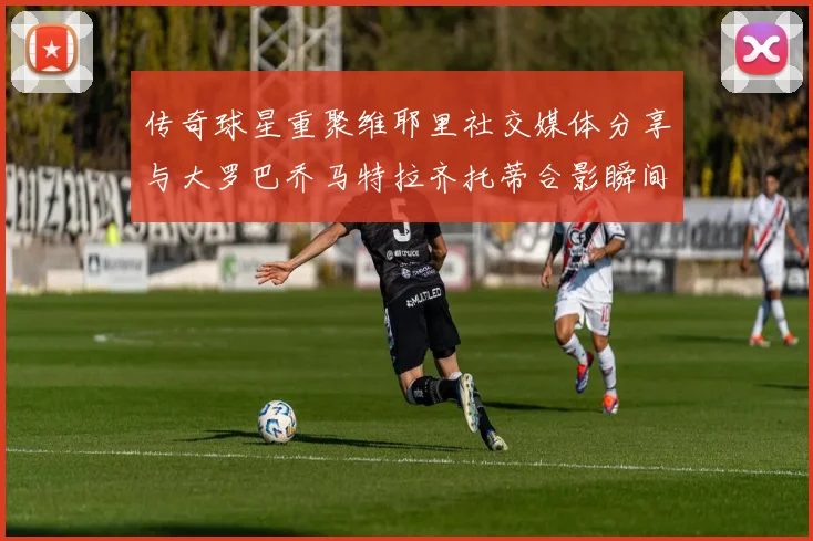 传奇球星重聚维耶里社交媒体分享与大罗巴乔马特拉齐托蒂合影瞬间