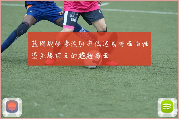 篮网战绩惨淡胜率低迷或将面临抽签无缘前五的尴尬局面