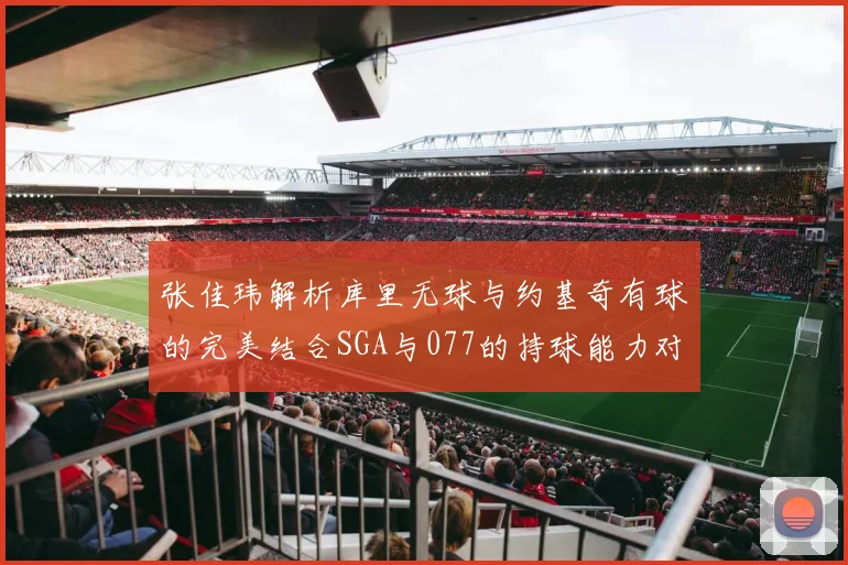 张佳玮解析库里无球与约基奇有球的完美结合SGA与077的持球能力对比文班的防守实力分析
