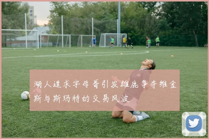 湖人追求字母哥引发雄鹿争夺维金斯与斯玛特的交易风波