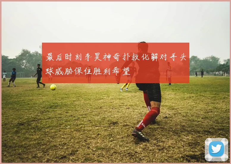 最后时刻李昊神奇扑救化解对手头球威胁保住胜利希望