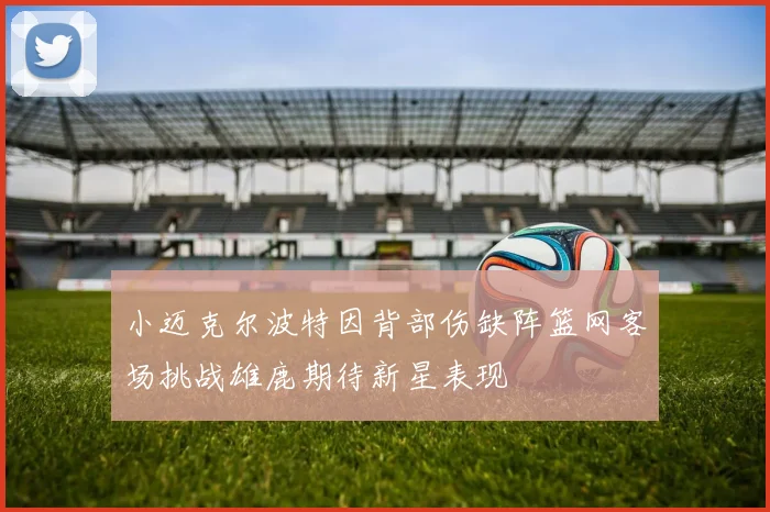 小迈克尔波特因背部伤缺阵篮网客场挑战雄鹿期待新星表现
