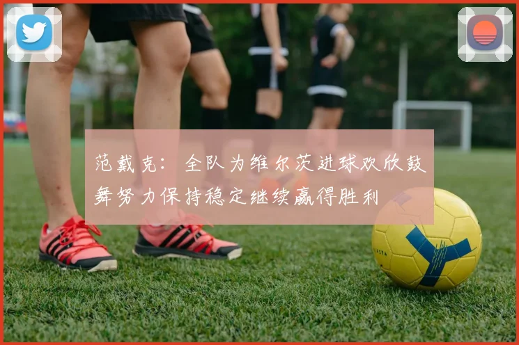 范戴克：全队为维尔茨进球欢欣鼓舞努力保持稳定继续赢得胜利