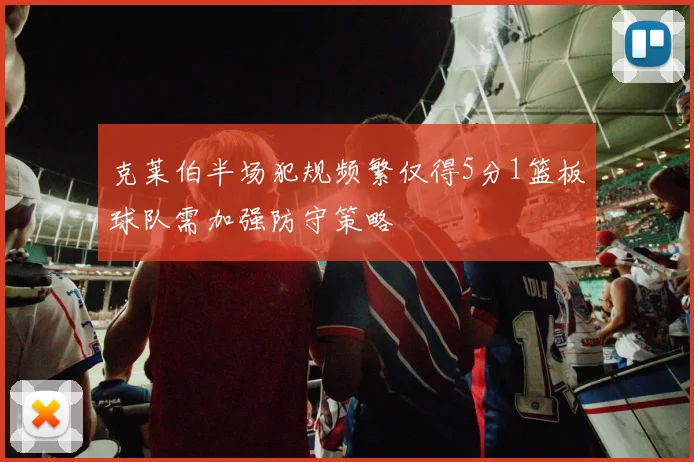 克莱伯半场犯规频繁仅得5分1篮板球队需加强防守策略