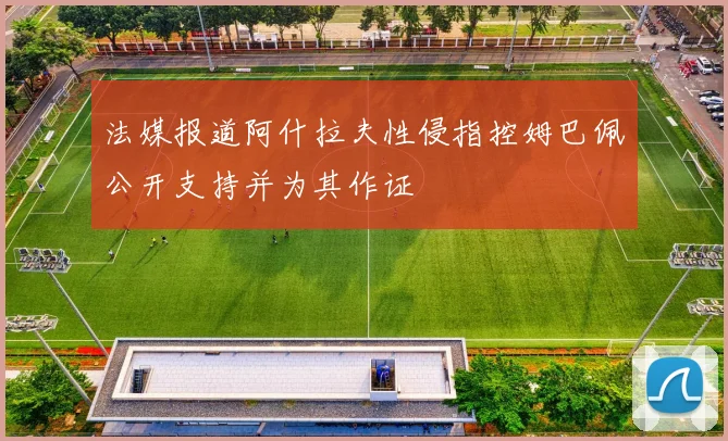 法媒报道阿什拉夫性侵指控姆巴佩公开支持并为其作证