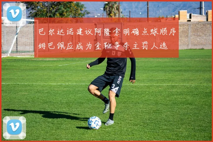 巴尔达诺建议阿隆索明确点球顺序姆巴佩应成为金靴争夺主罚人选