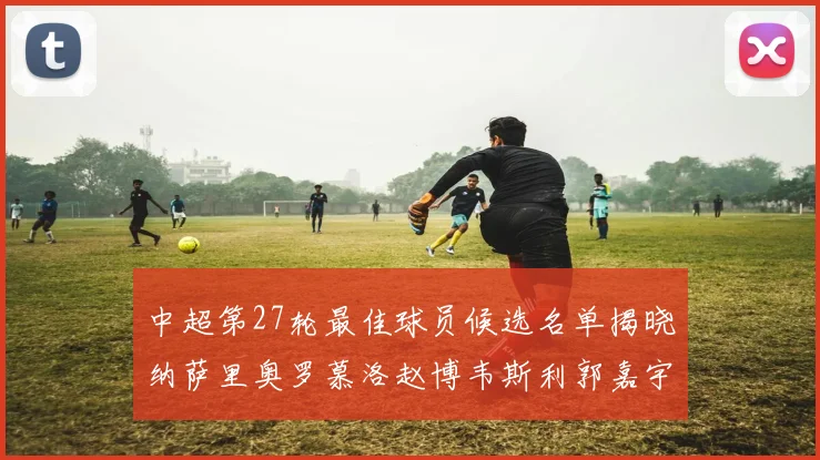 中超第27轮最佳球员候选名单揭晓纳萨里奥罗慕洛赵博韦斯利郭嘉宇争夺荣誉