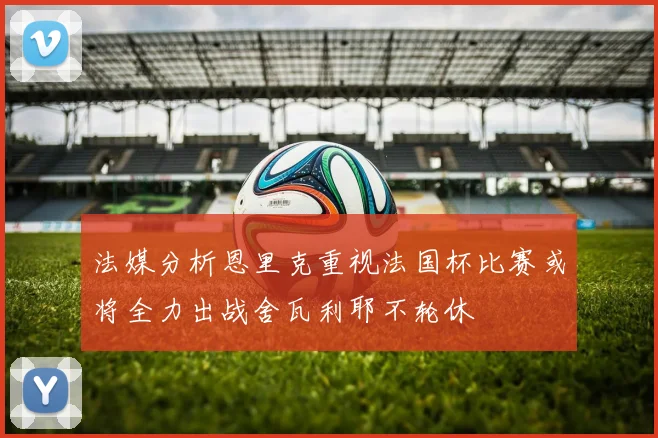 法媒分析恩里克重视法国杯比赛或将全力出战舍瓦利耶不轮休