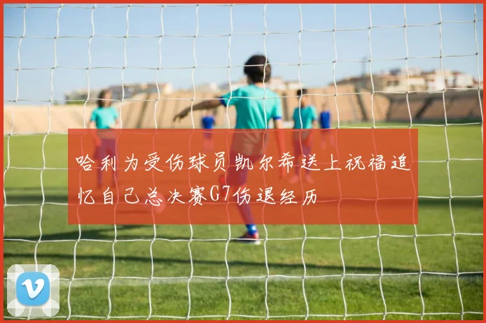 哈利为受伤球员凯尔希送上祝福追忆自己总决赛G7伤退经历