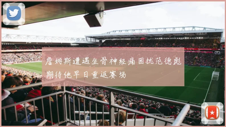 詹姆斯遭遇坐骨神经痛困扰范德彪期待他早日重返赛场